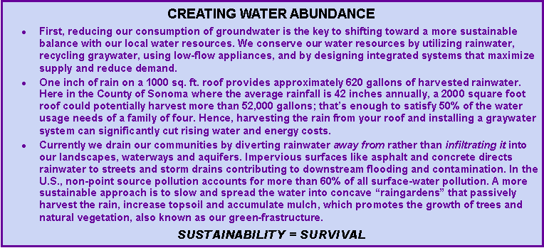 Text Box: Creating water abundanceFirst, reducing our consumption of groundwater is the key to shifting toward a more sustainable balance with our local water resources. We conserve our water resources by utilizing rainwater, recycling graywater, using low-flow appliances, and by designing integrated systems that maximize supply and reduce demand. One inch of rain on a 1000 sq. ft. roof provides approximately 620 gallons of harvested rainwater. Here in the County of Sonoma where the average rainfall is 42 inches annually, a 2000 square foot roof could potentially harvest more than 52,000 gallons; that�s enough to satisfy 50% of the water usage needs of a family of four. Hence, harvesting the rain from your roof and installing a graywater system can significantly cut rising water and energy costs.Currently we drain our communities by diverting rainwater away from rather than infiltrating it into our landscapes, waterways and aquifers. Impervious surfaces like asphalt and concrete directs rainwater to streets and storm drains contributing to downstream flooding and contamination. In the U.S., non-point source pollution accounts for more than 60% of all surface-water pollution. A more sustainable approach is to slow and spread the water into concave �raingardens� that passively harvest the rain, increase topsoil and accumulate mulch, which promotes the growth of trees and natural vegetation, also known as our green-frastructure. Sustainability = Survival