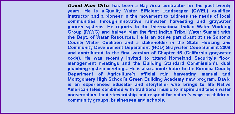 Text Box: David Rain Ortiz has been a Bay Area contractor for the past twenty years. He is a&nbsp;Quality Water Efficient Landscaper (QWEL) qualified instructor and a pioneer in the movement to address the needs of local communities through&nbsp;innovative rainwater harvesting and graywater garden systems. He reports to the International Indian Water Working Group (IWWG) and helped plan the first Indian Tribal Water Summit with the Dept. of Water Resources. He is an active participant at the Sonoma County Water Coalition and a stakeholder in the State Housing and Community Development Department (HCD) Graywater Code Summit 2009 and contributed to the final version of Chapter 16 (California graywater code). He was recently invited to attend Homeland Security�s flood management meetings and the Building Standard Commission�s dual plumbing system meetings. He is also a contributor to the Sonoma County Department of Agriculture�s official rain harvesting manual and Montgomery High School�s Green Building Academy new program. David is an experienced educator and storyteller who brings to life Native American tales combined with traditional music to inspire and teach water conservation, land stewardship and respect for nature�s ways to children, community groups, businesses and schools. 