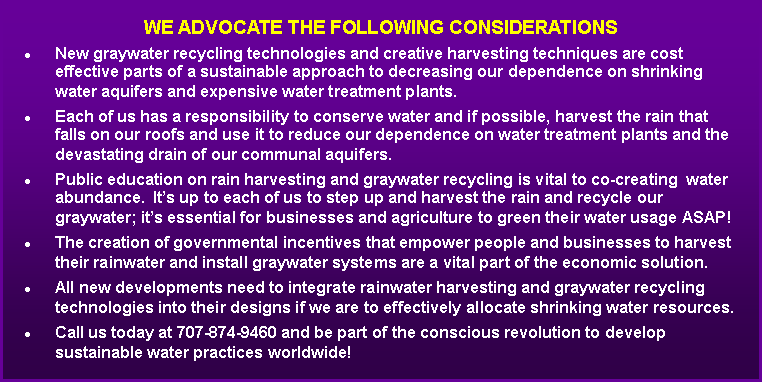 Text Box: We advocate the following considerationsNew graywater recycling technologies and creative harvesting techniques are cost effective parts of a sustainable approach to decreasing our dependence on shrinking water aquifers and expensive water treatment plants.Each of us has a responsibility to conserve water and if possible, harvest the rain that falls on our roofs and use it to reduce our dependence on water treatment plants and the devastating drain of our communal aquifers.Public education on rain harvesting and graywater recycling is vital to co-creating  water abundance.  It�s up to each of us to step up and harvest the rain and recycle our graywater; it�s essential for businesses and agriculture to green their water usage ASAP! The creation of governmental incentives that empower people and businesses to harvest their rainwater and install graywater systems are a vital part of the economic solution.All new developments need to integrate rainwater harvesting and graywater recycling technologies into their designs if we are to effectively allocate shrinking water resources. Call us today at 707-874-9460 and be part of the conscious revolution to develop sustainable water practices worldwide!