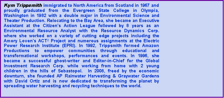 Text Box: Kym Trippsmith immigrated to North America from Scotland in 1967 and proudly graduated from the Evergreen State College in Olympia, Washington in 1982 with a double major in Environmental Science and Theater Production. Relocating to the Bay Area, she became an Executive Assistant at the Citizen�s Action League followed by 8 years as an Environmental Resource Analyst with the Resource Dynamics Corp. where she worked on a variety of cutting edge projects including the  Amory Loven�s ACT2 Project and numerous assignments at the Electric  Power Research Institute (EPRI). In 1992, Trippsmith formed Amazon Productions to empower communities through educational and transformational workshops, performances and events. In 1996, she became a successful ghost-writer and Editor-in-Chief for the Global Investment Research Corp. while working from home with 2 young children in the hills of Sebastopol.  In 2008, freed by the economic downturn, she founded AP Rainwater Harvesting & Graywater Gardens with David Ortiz and is now dedicated to transforming the planet by spreading water harvesting and recycling techniques to the world. 