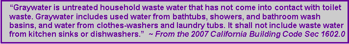 Text Box: �Graywater is untreated household waste water that has not come into contact with toilet waste. Graywater includes used water from bathtubs, showers, and bathroom wash basins, and water from clothes-washers and laundry tubs. It shall not include waste water from kitchen sinks or dishwashers.�  ~ From the 2007 California Building Code Sec 1602.0