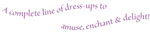 A complete line of dress-ups to amuse, enchant and delight.