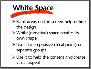 White space. Blank areas on the screen help define the design. White (negative) space creates its own shape. Use it to emphasize (focal point) or separate groups. Use it to help the content and create visual appeal.